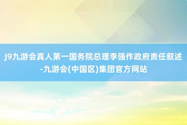 J9九游会真人第一国务院总理李强作政府责任叙述-九游会(中国区)集团官方网站