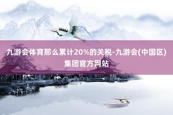 九游会体育那么累计20%的关税-九游会(中国区)集团官方网站