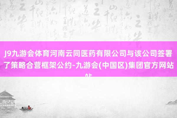 J9九游会体育河南云同医药有限公司与该公司签署了策略合营框架公约-九游会(中国区)集团官方网站