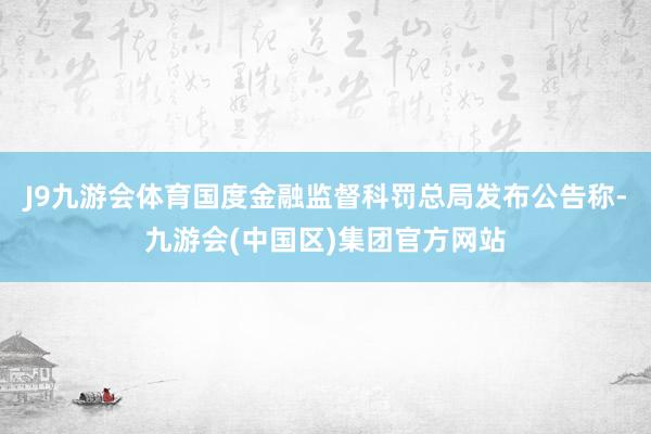 J9九游会体育国度金融监督科罚总局发布公告称-九游会(中国区)集团官方网站