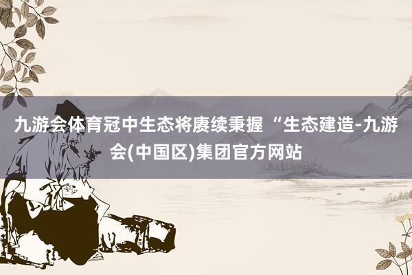 九游会体育冠中生态将赓续秉握 “生态建造-九游会(中国区)集团官方网站