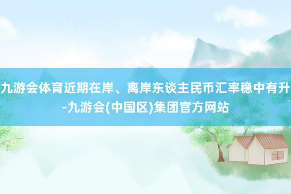 九游会体育近期在岸、离岸东谈主民币汇率稳中有升-九游会(中国区)集团官方网站