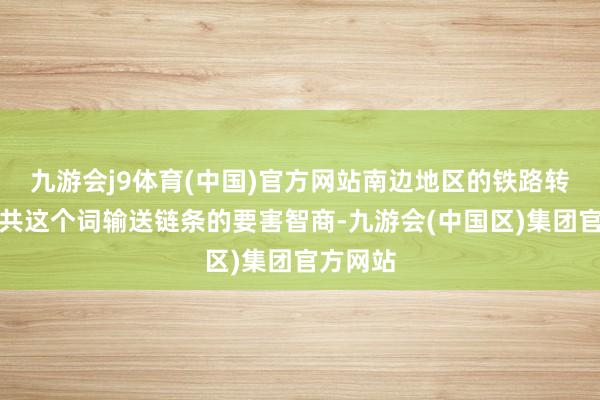 九游会j9体育(中国)官方网站南边地区的铁路转运是总共这个词输送链条的要害智商-九游会(中国区)集团官方网站