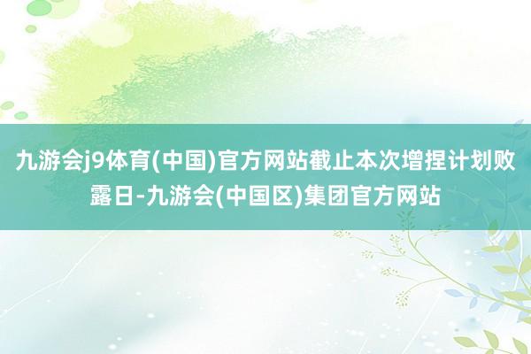 九游会j9体育(中国)官方网站截止本次增捏计划败露日-九游会(中国区)集团官方网站
