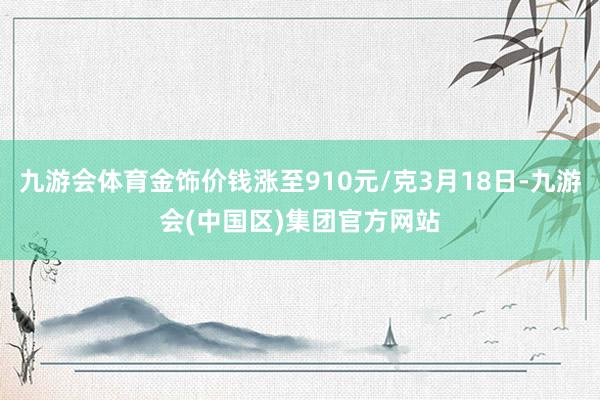 九游会体育金饰价钱涨至910元/克3月18日-九游会(中国区)集团官方网站