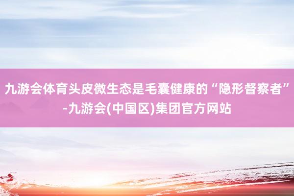 九游会体育头皮微生态是毛囊健康的“隐形督察者”-九游会(中国区)集团官方网站