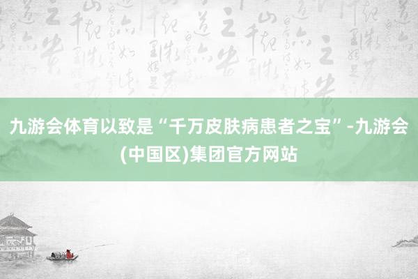 九游会体育以致是“千万皮肤病患者之宝”-九游会(中国区)集团官方网站