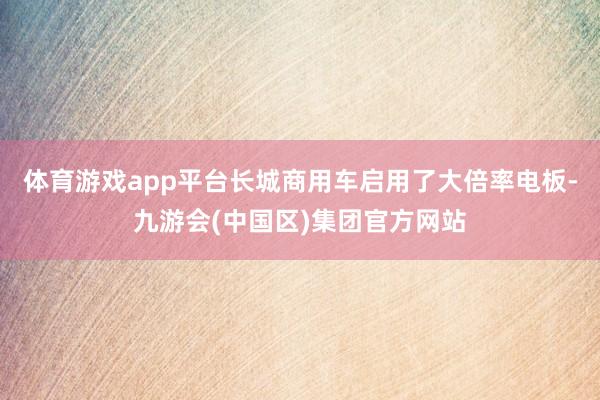 体育游戏app平台长城商用车启用了大倍率电板-九游会(中国区)集团官方网站