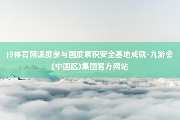 J9体育网深度参与国度累积安全基地成就-九游会(中国区)集团官方网站