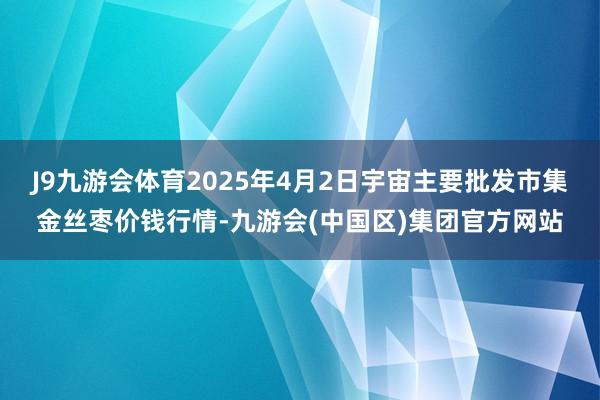 J9九游会体育2025年4月2日宇宙主要批发市集金丝枣价钱行情-九游会(中国区)集团官方网站