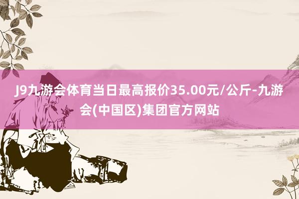 J9九游会体育当日最高报价35.00元/公斤-九游会(中国区)集团官方网站