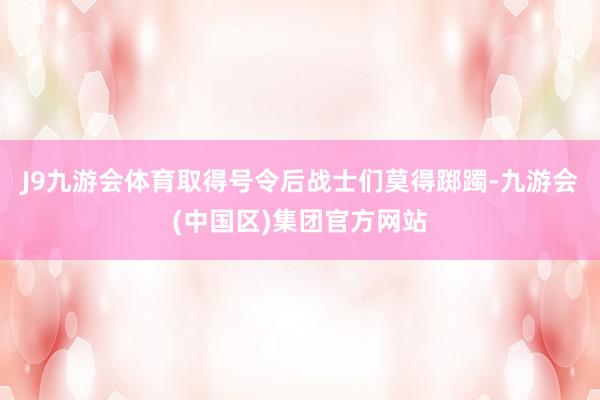 J9九游会体育取得号令后战士们莫得踯躅-九游会(中国区)集团官方网站