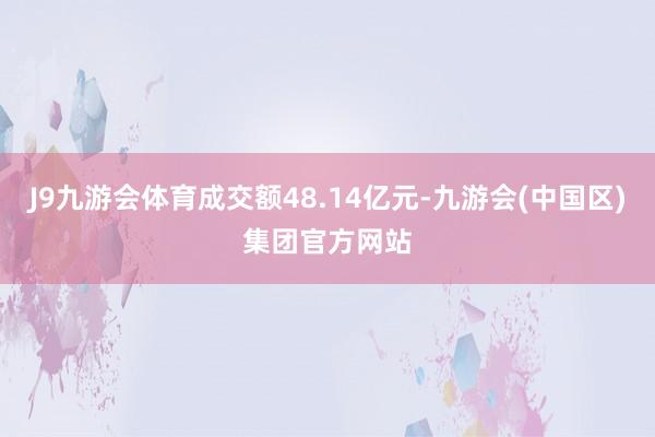 J9九游会体育成交额48.14亿元-九游会(中国区)集团官方网站