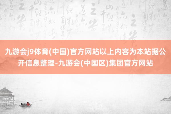 九游会j9体育(中国)官方网站以上内容为本站据公开信息整理-九游会(中国区)集团官方网站