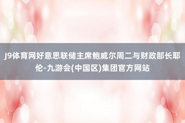 J9体育网好意思联储主席鲍威尔周二与财政部长耶伦-九游会(中国区)集团官方网站