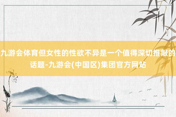 九游会体育但女性的性欲不异是一个值得深切推敲的话题-九游会(中国区)集团官方网站