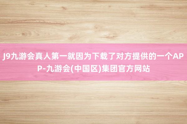 J9九游会真人第一就因为下载了对方提供的一个APP-九游会(中国区)集团官方网站