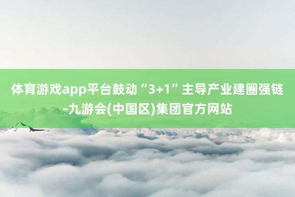 体育游戏app平台鼓动“3+1”主导产业建圈强链-九游会(中国区)集团官方网站