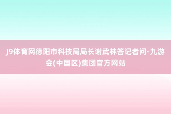 J9体育网德阳市科技局局长谢武林答记者问-九游会(中国区)集团官方网站