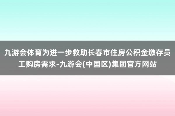 九游会体育为进一步救助长春市住房公积金缴存员工购房需求-九游会(中国区)集团官方网站