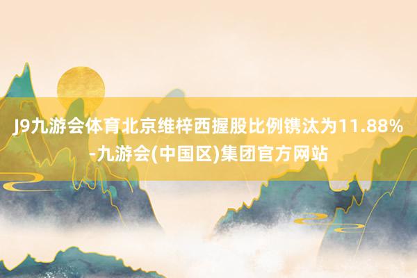 J9九游会体育北京维梓西握股比例镌汰为11.88%-九游会(中国区)集团官方网站