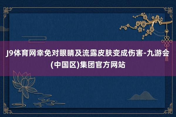 J9体育网幸免对眼睛及流露皮肤变成伤害-九游会(中国区)集团官方网站