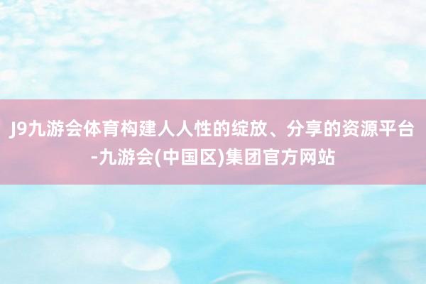 J9九游会体育构建人人性的绽放、分享的资源平台-九游会(中国区)集团官方网站