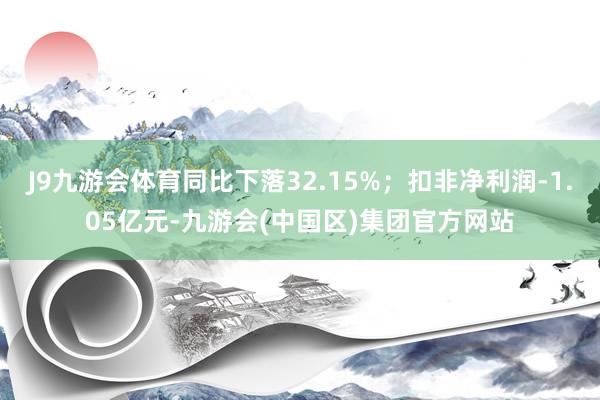 J9九游会体育同比下落32.15%；扣非净利润-1.05亿元-九游会(中国区)集团官方网站