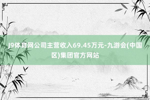 J9体育网公司主营收入69.45万元-九游会(中国区)集团官方网站