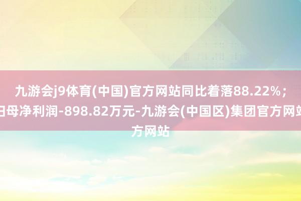九游会j9体育(中国)官方网站同比着落88.22%；归母净利润-898.82万元-九游会(中国区)集团官方网站