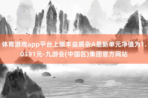 体育游戏app平台上银丰益羼杂A最新单元净值为1.0391元-九游会(中国区)集团官方网站
