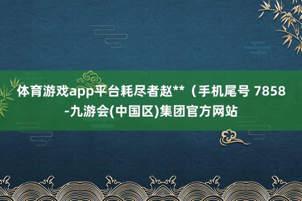 体育游戏app平台耗尽者赵**（手机尾号 7858-九游会(中国区)集团官方网站