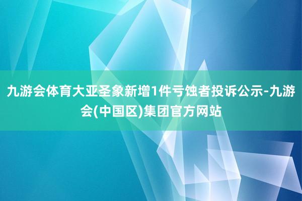 九游会体育大亚圣象新增1件亏蚀者投诉公示-九游会(中国区)集团官方网站