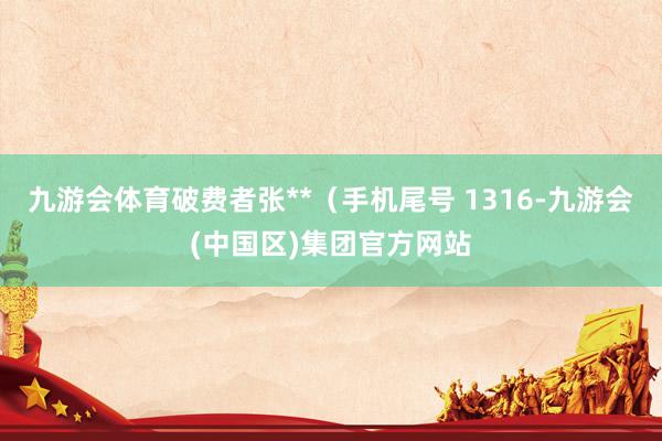 九游会体育破费者张**（手机尾号 1316-九游会(中国区)集团官方网站