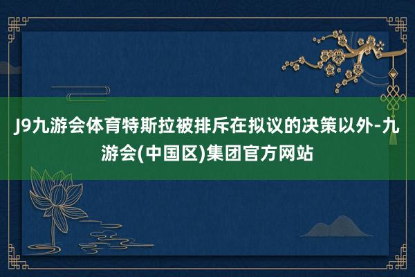 J9九游会体育特斯拉被排斥在拟议的决策以外-九游会(中国区)集团官方网站
