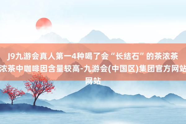 J9九游会真人第一4种喝了会“长结石”的茶浓茶浓茶中咖啡因含量较高-九游会(中国区)集团官方网站