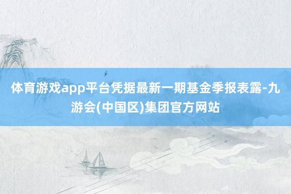 体育游戏app平台凭据最新一期基金季报表露-九游会(中国区)集团官方网站