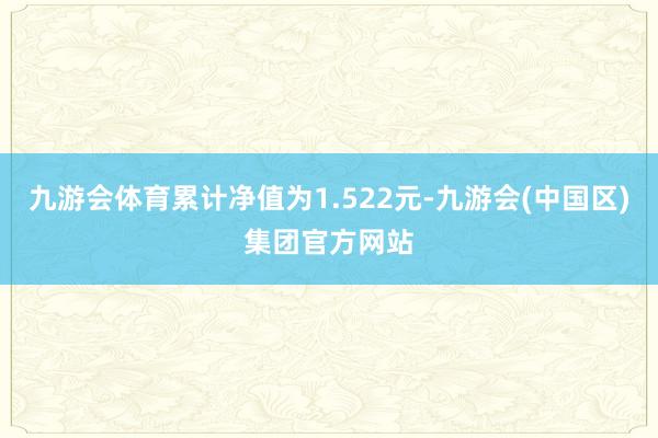 九游会体育累计净值为1.522元-九游会(中国区)集团官方网站