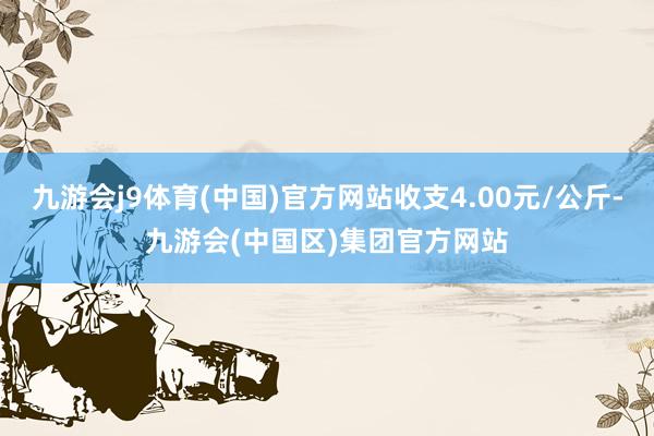 九游会j9体育(中国)官方网站收支4.00元/公斤-九游会(中国区)集团官方网站