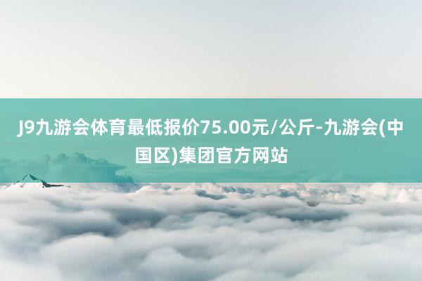 J9九游会体育最低报价75.00元/公斤-九游会(中国区)集团官方网站