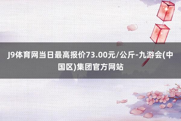 J9体育网当日最高报价73.00元/公斤-九游会(中国区)集团官方网站