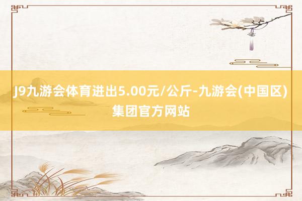 J9九游会体育进出5.00元/公斤-九游会(中国区)集团官方网站