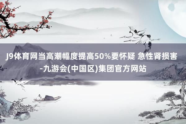 J9体育网当高潮幅度提高50%要怀疑 急性肾损害 -九游会(中国区)集团官方网站