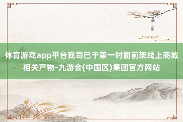 体育游戏app平台我司已于第一时面前架线上商城相关产物-九游会(中国区)集团官方网站