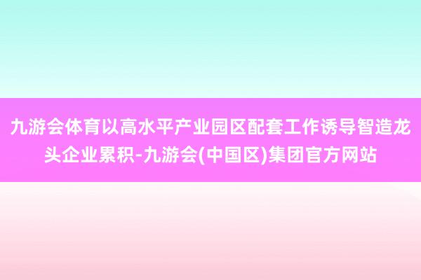 九游会体育以高水平产业园区配套工作诱导智造龙头企业累积-九游会(中国区)集团官方网站
