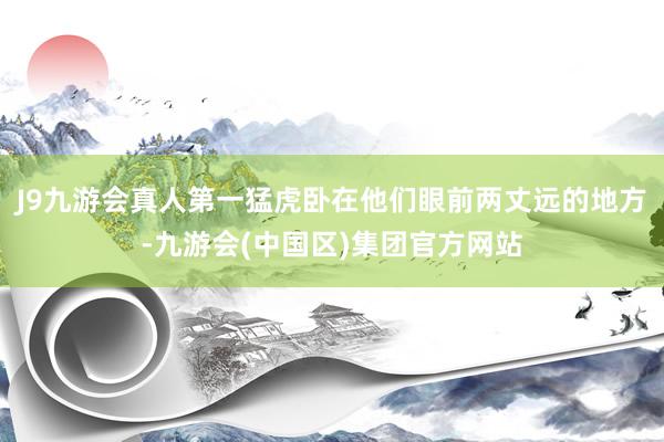 J9九游会真人第一猛虎卧在他们眼前两丈远的地方-九游会(中国区)集团官方网站