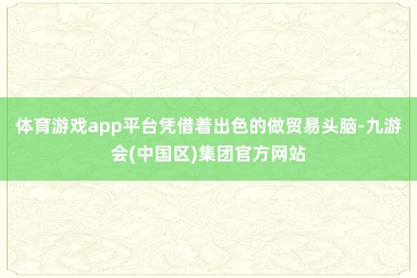 体育游戏app平台凭借着出色的做贸易头脑-九游会(中国区)集团官方网站