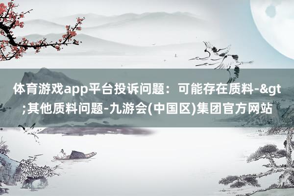 体育游戏app平台投诉问题：可能存在质料->其他质料问题-九游会(中国区)集团官方网站