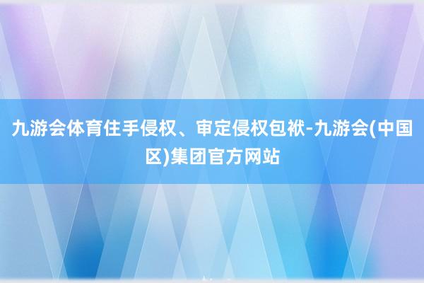 九游会体育住手侵权、审定侵权包袱-九游会(中国区)集团官方网站