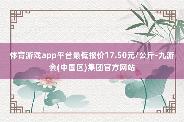 体育游戏app平台最低报价17.50元/公斤-九游会(中国区)集团官方网站